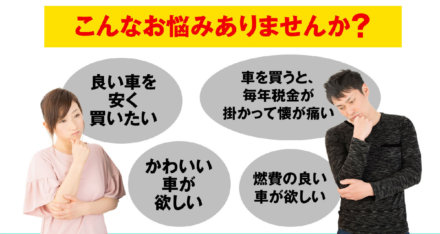 こんなお悩みありませんか？良い車を安く買いたい,かわいい車が欲しい,車を買うと毎年税金が掛かって懐が痛い,燃費の良い車が欲しい